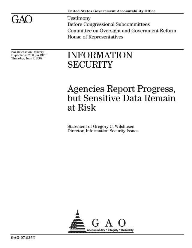 handle is hein.gao/gaocrptavnf0001 and id is 1 raw text is: 


GAO


United States Government Accountability Office
Testimony
Before Congressional Subcommittees
Committee on Oversight and Government Reform
House of Representatives


For Release on Delivery
Expected at 2:00 pm EDT
Thursday, June 7, 2007


INFORMATION
SECURITY


                     Agencies Report Progress,

                     but Sensitive Data Remain

                     at Risk


                     Statement of Gregory C. Wilshusen
                     Director, Information Security Issues














                        i
                      &GAO

                            Accountability * Integrity * Reliability
GAO-07-935T


