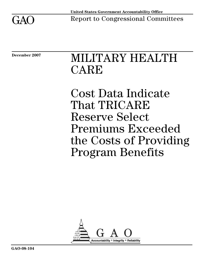 handle is hein.gao/gaocrptavog0001 and id is 1 raw text is: GAO


United States Government Accountability Office
Report to Congressional Committees


December 2007


MILITARY HEALTH
CARE


              Cost Data Indicate
              That TRICARE
              Reserve Select
              Premiums Exceeded
              the Costs of Providing
              Program Benefits






                   ccountability * Integrity * Reliability
GAO-08-104


