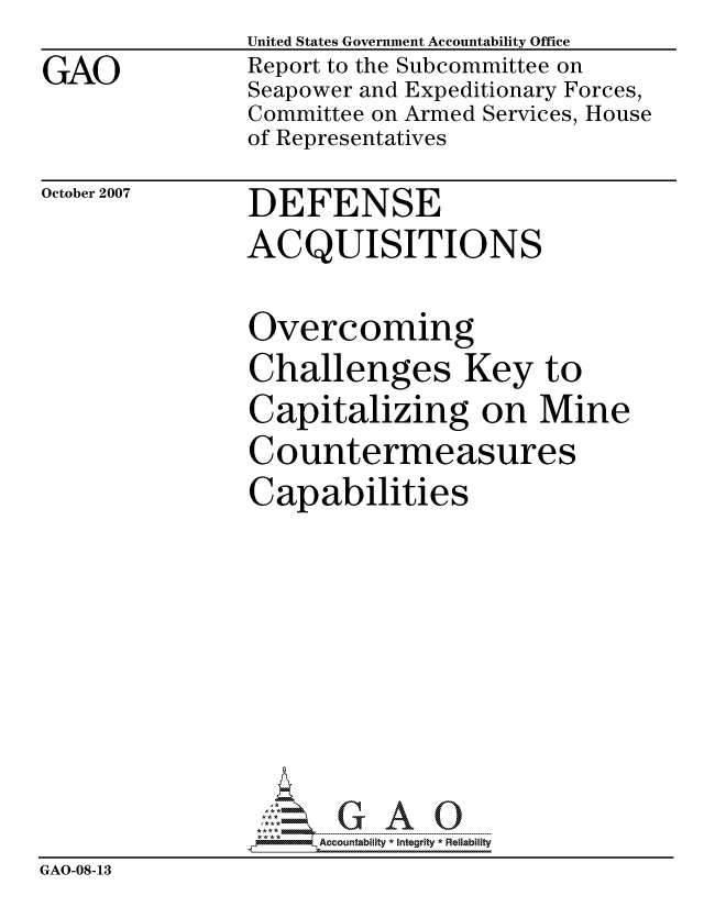 handle is hein.gao/gaocrptavoy0001 and id is 1 raw text is:                United States Government Accountability Office
GAO            Report to the Subcommittee on
               Seapower and Expeditionary Forces,
               Committee on Armed Services, House
               of Representatives


October 2007


DEFENSE
ACQUISITIONS


Overcoming
Challenges Key to
Capitalizing on Mine
Countermeasures
Capabilities


                     ccountability * Integrity * Reliability
GAO-08-13


