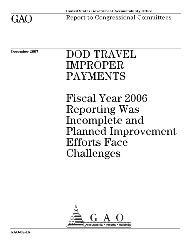 handle is hein.gao/gaocrptavpv0001 and id is 1 raw text is: GAO


United States Government Accountability Office
Report to Congressional Committees


December 2007


DOD TRAVEL
IMPROPER
PAYMENTS


              Fiscal Year 2006
              Reporting Was
              Incomplete and
              Planned Improvement
              Efforts Face
              Challenges





                   ccountability * Integrity * Reliability
GAO-08-16


