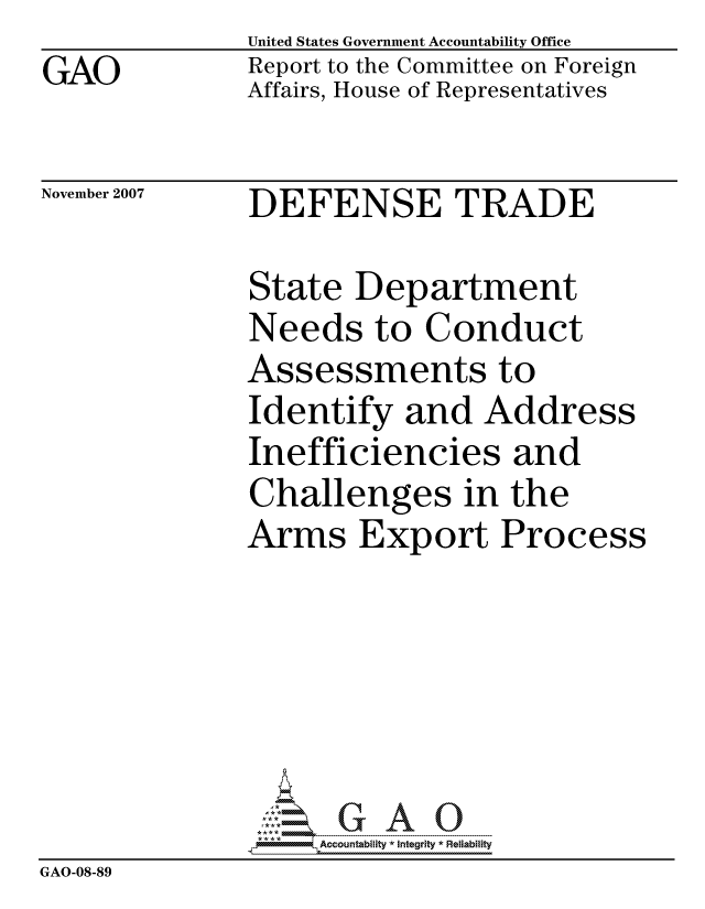 handle is hein.gao/gaocrptavvo0001 and id is 1 raw text is: GAO


United States Government Accountability Office
Report to the Committee on Foreign
Affairs, House of Representatives


November 2007


DEFENSE TRADE


               State Department
               Needs to Conduct
               Assessments to
               Identify and Address
               Inefficiencies and
               Challenges in the
               Arms Export Process






                   ccountability * Integrity * Reliability
GAO-08-89


