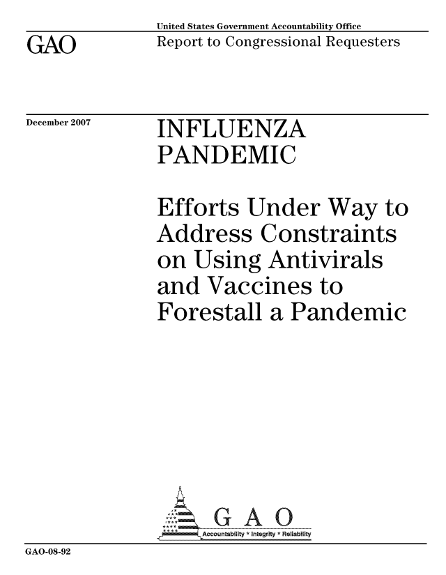 handle is hein.gao/gaocrptavvr0001 and id is 1 raw text is: GAO


United States Government Accountability Office
Report to Congressional Requesters


December 2007


INFLUENZA
PANDEMIC


               Efforts Under Way to
               Address Constraints
               on Using Antivirals
               and Vaccines to
               Forestall a Pandemic







                    ccountability * Integrity * Reiability
GAO-08-92


