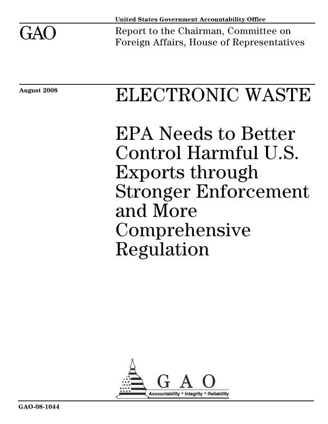 handle is hein.gao/gaocrptawcw0001 and id is 1 raw text is: GAO


United States Government Accountability Office
Report to the Chairman, Committee on
Foreign Affairs, House of Representatives


August 2008


ELECTRONIC WASTE


               EPA Needs to Better
               Control Harmful U.S.
               Exports through
               Stronger Enforcement
               and More
               Comprehensive
               Regulation






                    ccountability * Integrity * Reliability
GAO-08-1044


