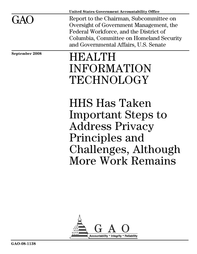 handle is hein.gao/gaocrptawds0001 and id is 1 raw text is:                United States Government Accountability Office
GAO            Report to the Chairman, Subcommittee on
               Oversight of Government Management, the
               Federal Workforce, and the District of
               Columbia, Committee on Homeland Security
               and Governmental Affairs, U.S. Senate


September 2008


HEALTH
INFORMATION
TECHNOLOGY


HHS Has Taken
Important Steps to
Address Privacy
Principles and
Challenges, Although
More Work Remains


                     ccountability * Integrity * Reliability
GAO-08-1138



