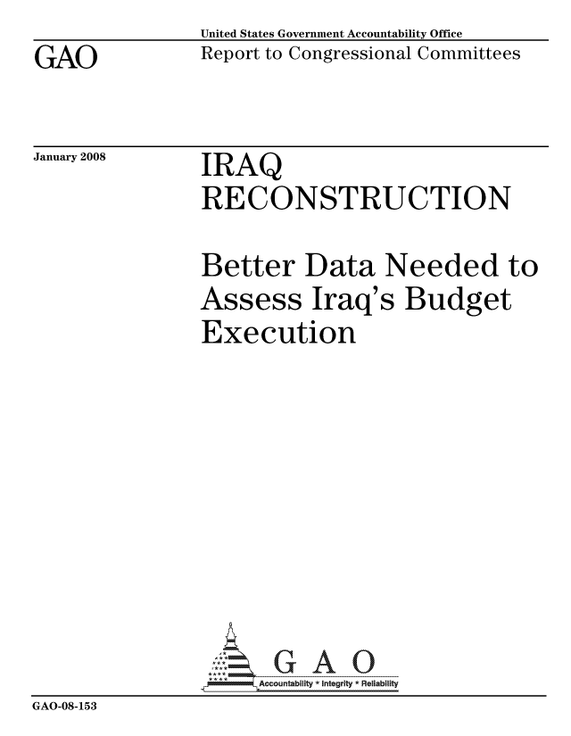 handle is hein.gao/gaocrptawen0001 and id is 1 raw text is: GAO


United States Government Accountability Office
Report to Congressional Committees


January 2008


IRAQ


IRAQ
RECONSTRUCTION

Better Data Needed to


Assess


Iraq's Budget


Execution


                     ccountability * Integrity * Reliability
GAO-08-153


