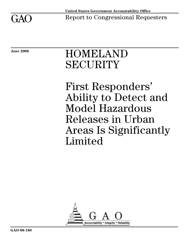 handle is hein.gao/gaocrptawet0001 and id is 1 raw text is: GAO


United States Government Accountability Office
Report to Congressional Requesters


June 2008


HOMELAND
SECURITY


               First Responders'
               Ability to Detect and
               Model Hazardous
               Releases in Urban
               Areas Is Significantly
               Limited






                    ccountability * Integrity * Reliability
GAO-08-180


