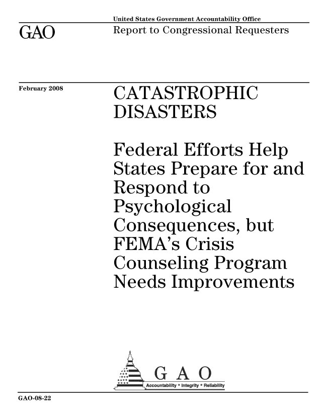 handle is hein.gao/gaocrptawff0001 and id is 1 raw text is:               United States Government Accountability Office
GAO           Report to Congressional Requesters

February 2008 CATASTROPHIC
              DISASTERS

              Federal Efforts Help
              States Prepare for and
              Respond to
              Psychological
              Consequences, but
              FEMA's Crisis
              Counseling Program
              Needs Improvements




                  ccountability * Integrity * Reliability
GAO-08-22


