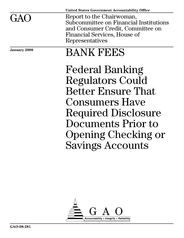handle is hein.gao/gaocrptawfy0001 and id is 1 raw text is: GAO


United States Government Accountability Office
Report to the Chairwoman,
Subcommittee on Financial Institutions
and Consumer Credit, Committee on
Financial Services, House of
Representatives


January 2008


BANK FEES


Federal Banking
Regulators Could
Better Ensure That
Consumers Have
Required Disclosure
Documents Prior to
Opening Checking or
Savings Accounts





       G A 0
     SAccountability * Integrity * Reliability


GAO-08-281


