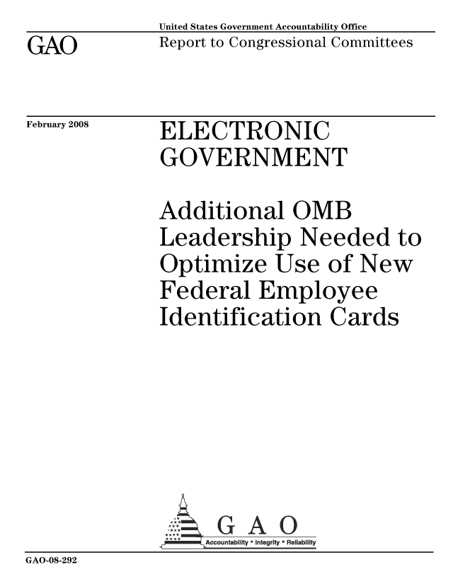 handle is hein.gao/gaocrptawgf0001 and id is 1 raw text is: GAO


United States Government Accountability Office
Report to Congressional Committees


February 2008


ELECTRONIC
GOVERNMENT


              Additional OMB
              Leadership Needed to
              Optimize Use of New
              Federal Employee
              Identification Cards







                   ccountability * Integrity * Reliability
GAO-08-292



