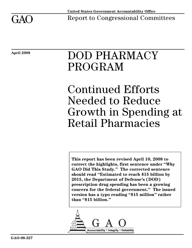 handle is hein.gao/gaocrptawha0001 and id is 1 raw text is: 


GAO


United States Government Accountability Office
Report to Congressional Committees


April 2008


DOD PHARMACY


PROGRAM




Continued Efforts

Needed to Reduce

Growth in Spending at

Retail Pharmacies


                        GAO

                          Accountability * Integrltv  Reliability
GAO-08-327


This report has been revised April 10, 2008 to
correct the highlights, first sentence under Why
GAO Did This Study. The corrected sentence
should read Estimated to reach $15 billion by
2015, the Department of Defense's (DOD)
prescription drug spending has been a growing
concern for the federal government. The issued
version has a typo reading $15 million rather
than $15 billion.


