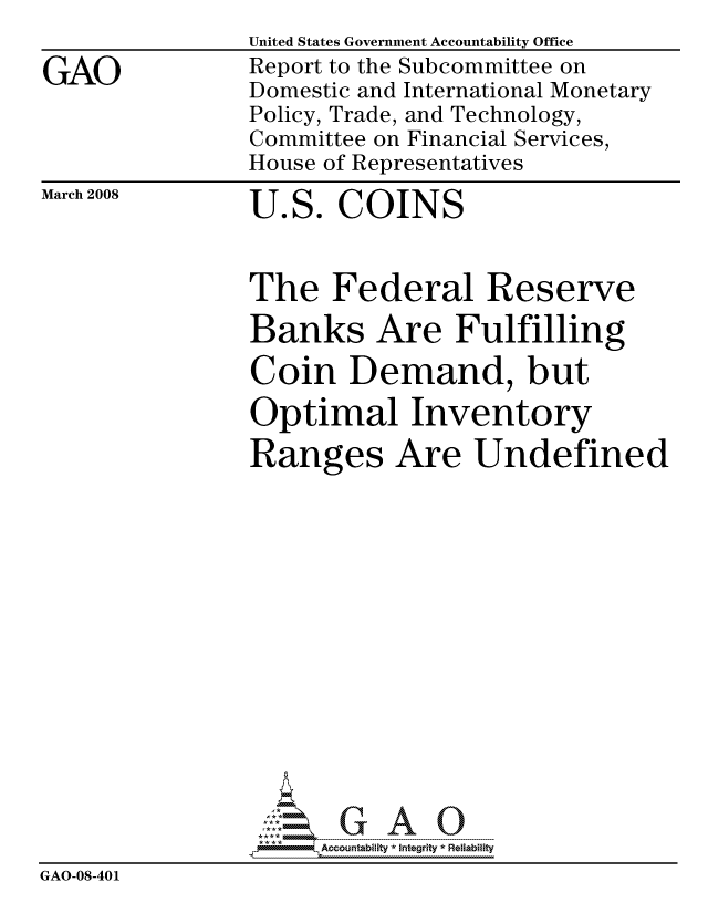 handle is hein.gao/gaocrptawis0001 and id is 1 raw text is:                 United States Government Accountability Office
GAO             Report to the Subcommittee on
                Domestic and International Monetary
                Policy, Trade, and Technology,
                Committee on Financial Services,
                House of Representatives


March 2008


U.S. COINS


                The Federal Reserve
                Banks Are Fulfilling

                Coin Demand, but
                Optimal Inventory
                Ranges Are Undefined















                     ccountability * Integrity * Reliability
GAO-08-401


