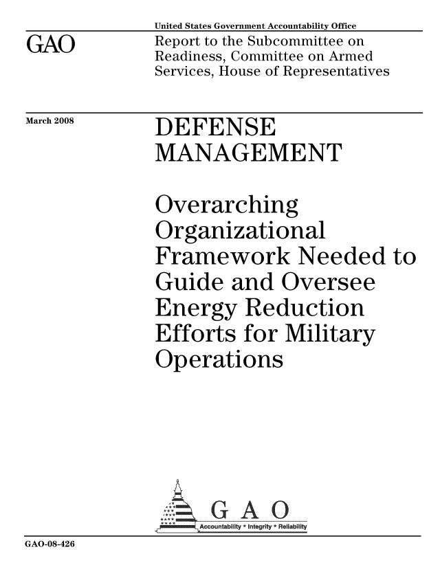 handle is hein.gao/gaocrptawjn0001 and id is 1 raw text is:               United States Government Accountability Office
GAO           Report to the Subcommittee on
              Readiness, Committee on Armed
              Services, House of Representatives


March 2008


DEFENSE
MANAGEMENT


              Overarching
              Organizational
              Framework Needed to
              Guide and Oversee
              Energy Reduction
              Efforts for Military
              Operations





                   ccountability * Integrity * Reliability
GAO-08-426


