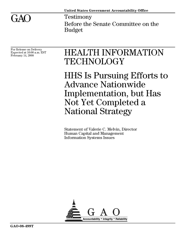 handle is hein.gao/gaocrptawlq0001 and id is 1 raw text is:                   United States Government Accountability Office
GAO               Testimony
                  Before the Senate Committee on the
                  Budget


For Release on Delivery
Expected at 10:00 a.m. EST
February 14, 2008


HEALTH INFORMATION
TECHNOLOGY

HHS Is Pursuing Efforts to
Advance Nationwide
Implementation, but Has
Not Yet Completed a
National Strategy


Statement of Valerie C. Melvin, Director
Human Capital and Management
Information Systems Issues










   I
 1=      GAO-----


SAccountability * Integrity * Reliability


GAO-08-499T


m


