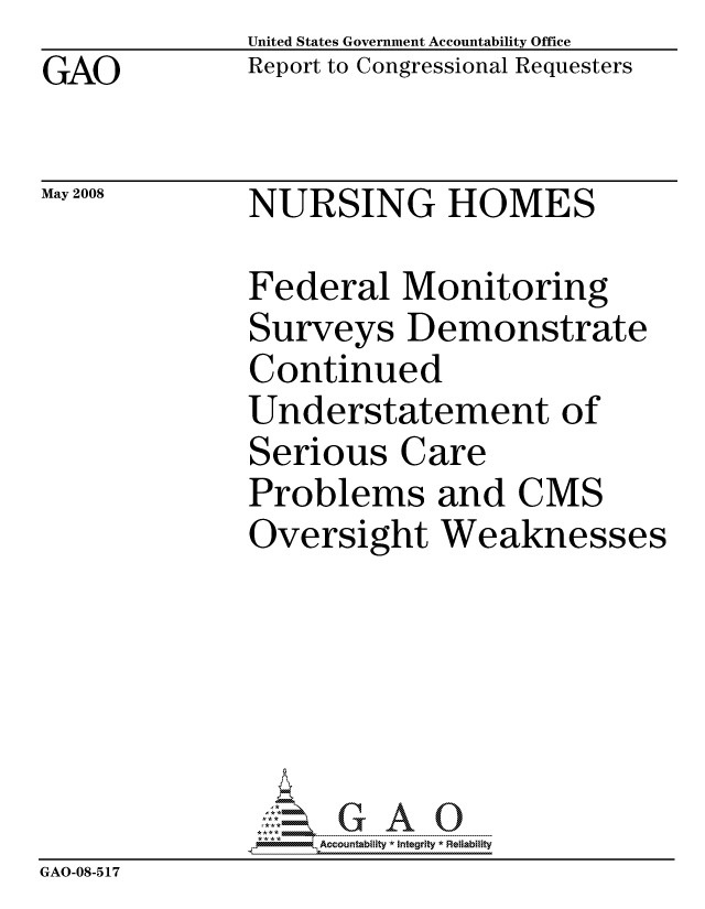 handle is hein.gao/gaocrptawmb0001 and id is 1 raw text is: GAO


United States Government Accountability Office
Report to Congressional Requesters


May 2008


NURSING HOMES


              Federal Monitoring
              Surveys Demonstrate
              Continued
              Understatement of
              Serious Care
              Problems and CMS
              Oversight Weaknesses






                  ccountability * Integrity * Reliability
GAO-08-5 17


