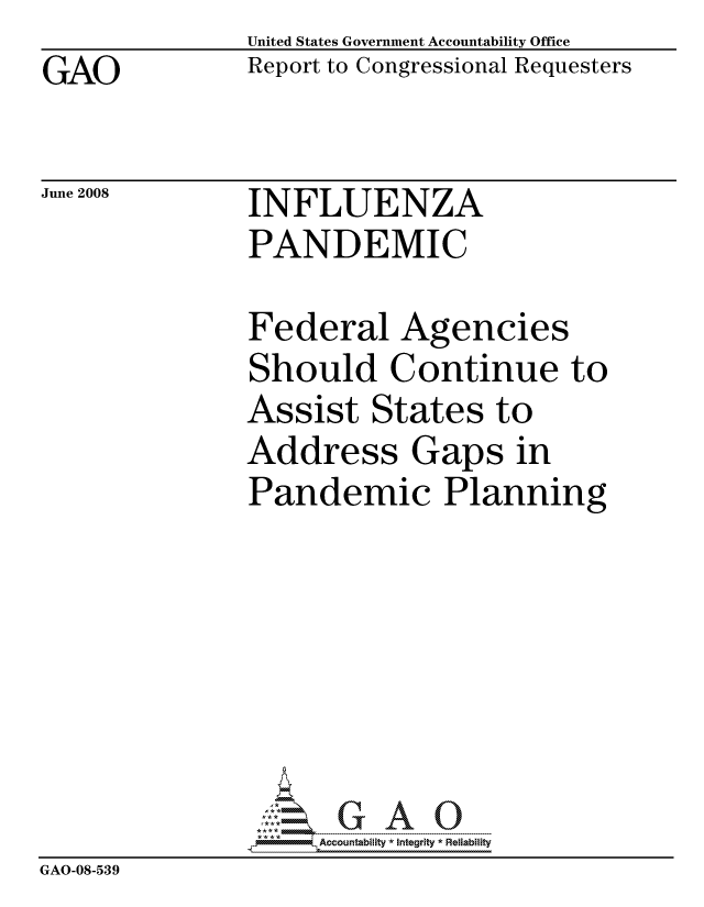 handle is hein.gao/gaocrptawmq0001 and id is 1 raw text is: GAO


United States Government Accountability Office
Report to Congressional Requesters


June 2008


INFLUENZA
PANDEMIC


               Federal Agencies
               Should Continue to
               Assist States to
               Address Gaps in
               Pandemic Planning







                    ccountability * Integrity * Reliability
GAO-08-539


