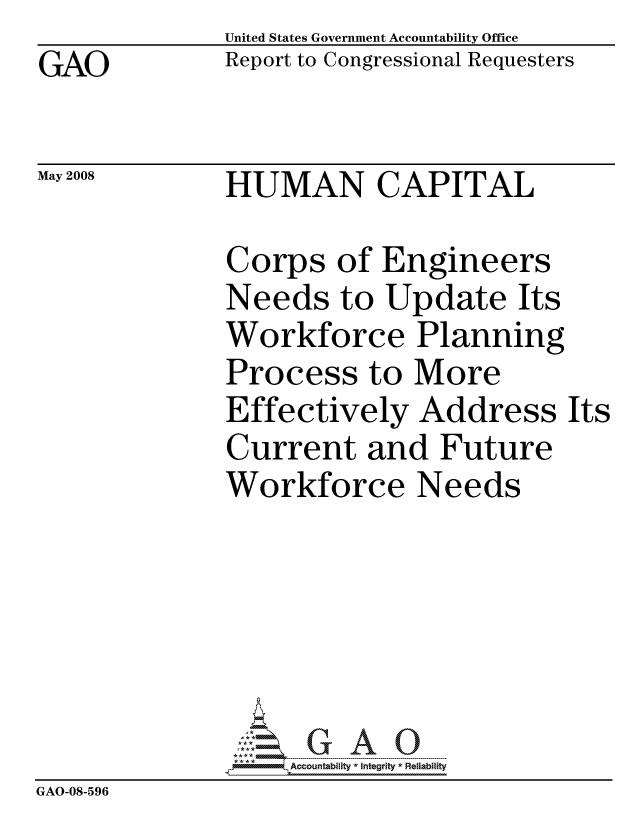 handle is hein.gao/gaocrptawom0001 and id is 1 raw text is: GAO


United States Government Accountability Office
Report to Congressional Requesters


May 2008


HUMAN CAPITAL


Corps of Engineers
Needs to Update Its
Workforce Planning
Process to More
Effectively Address
Current and Future
Workforce Needs


Its


                   ccountability * Integrity * Reliability
GAO-08-596


