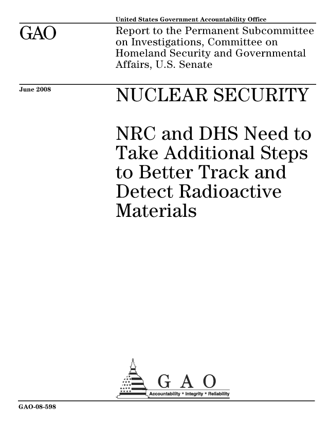 handle is hein.gao/gaocrptawon0001 and id is 1 raw text is: 

GAO


United States Government Accountability Office
Report to the Permanent Subcommittee
on Investigations, Committee on
Homeland Security and Governmental
Affairs, U.S. Senate


June 2008


NUCLEAR SECURITY


               NRC and DHS Need to
               Take Additional Steps
               to Better Track and
               Detect Radioactive
               Materials















                     ccountability * Integrity * Reliability
GAO-08-598


