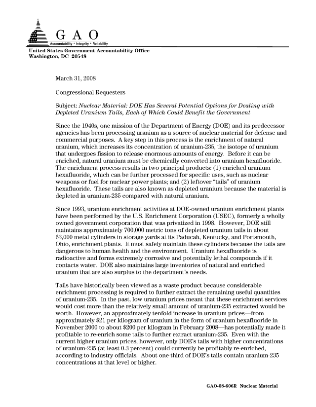 handle is hein.gao/gaocrptawos0001 and id is 1 raw text is: 



  SGAO

       Accountability * Integrity * Reliability
United States Government Accountability Office
Washington, DC 20548


         March 31, 2008

         Congressional Requesters

         Subject: Nuclear Material: DOE Has Several Potential Options for Dealing with
         Depleted Uranium Tails, Each of Which Could Benefit the Government

         Since the 1940s, one mission of the Department of Energy (DOE) and its predecessor
         agencies has been processing uranium as a source of nuclear material for defense and
         commercial purposes. A key step in this process is the enrichment of natural
         uranium, which increases its concentration of uranium-235, the isotope of uranium
         that undergoes fission to release enormous amounts of energy. Before it can be
         enriched, natural uranium must be chemically converted into uranium hexafluoride.
         The enrichment process results in two principal products: (1) enriched uranium
         hexafluoride, which can be further processed for specific uses, such as nuclear
         weapons or fuel for nuclear power plants; and (2) leftover tails of uranium
         hexafluoride. These tails are also known as depleted uranium because the material is
         depleted in uranium-235 compared with natural uranium.

         Since 1993, uranium enrichment activities at DOE-owned uranium enrichment plants
         have been performed by the U.S. Enrichment Corporation (USEC), formerly a wholly
         owned government corporation that was privatized in 1998. However, DOE still
         maintains approximately 700,000 metric tons of depleted uranium tails in about
         63,000 metal cylinders in storage yards at its Paducah, Kentucky, and Portsmouth,
         Ohio, enrichment plants. It must safely maintain these cylinders because the tails are
         dangerous to human health and the environment. Uranium hexafluoride is
         radioactive and forms extremely corrosive and potentially lethal compounds if it
         contacts water. DOE also maintains large inventories of natural and enriched
         uranium that are also surplus to the department's needs.

         Tails have historically been viewed as a waste product because considerable
         enrichment processing is required to further extract the remaining useful quantities
         of uranium-235. In the past, low uranium prices meant that these enrichment services
         would cost more than the relatively small amount of uranium-235 extracted would be
         worth. However, an approximately tenfold increase in uranium prices-from
         approximately $21 per kilogram of uranium in the form of uranium hexafluoride in
         November 2000 to about $200 per kilogram in February 2008-has potentially made it
         profitable to re-enrich some tails to further extract uranium-235. Even with the
         current higher uranium prices, however, only DOE's tails with higher concentrations
         of uranium-235 (at least 0.3 percent) could currently be profitably re-enriched,
         according to industry officials. About one-third of DOE's tails contain uranium-235
         concentrations at that level or higher.


GAO-08-606R Nuclear Material


