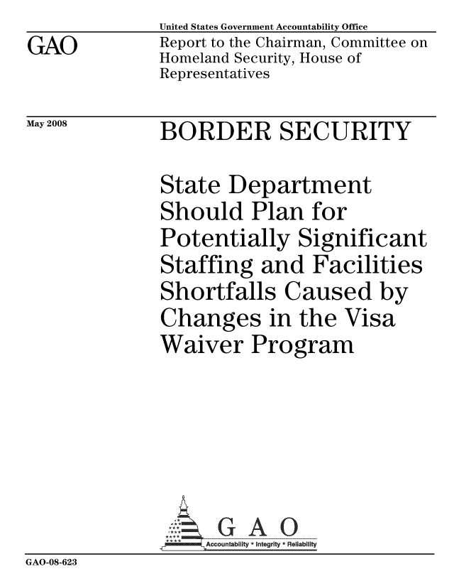 handle is hein.gao/gaocrptawpj0001 and id is 1 raw text is: GAO


United States Government Accountability Office
Report to the Chairman, Committee on
Homeland Security, House of
Representatives


May 2008


BORDER SECURITY


               State Department
               Should Plan for
               Potentially Significant
               Staffing and Facilities
               Shortfalls Caused by
               Changes in the Visa
               Waiver Program






                    ccountability * Integrity * Reliability
GAO-08-623


