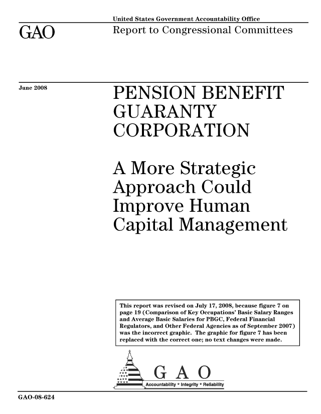 handle is hein.gao/gaocrptawpk0001 and id is 1 raw text is: 



GAO


June 2008


United States Government Accountability Office

Report to Congressional Committees


PENSION BENEFIT


GUARANTY


CORPORATION




A More Strategic

Approach Could


Improve Human


Capital Management










This report was revised on July 17, 2008, because figure 7 on
page 19 (Comparison of Key Occupations' Basic Salary Rang(
and Average Basic Salaries for PBGC, Federal Financial
Regulators, and Other Federal Agencies as of September 200
was the incorrect graphic. The graphic for figure 7 has been
replaced with the correct one; no text changes were made.





      A.c.u..b. lit - .-----  ... --   ---- --


GAO-08-624


s
7)


