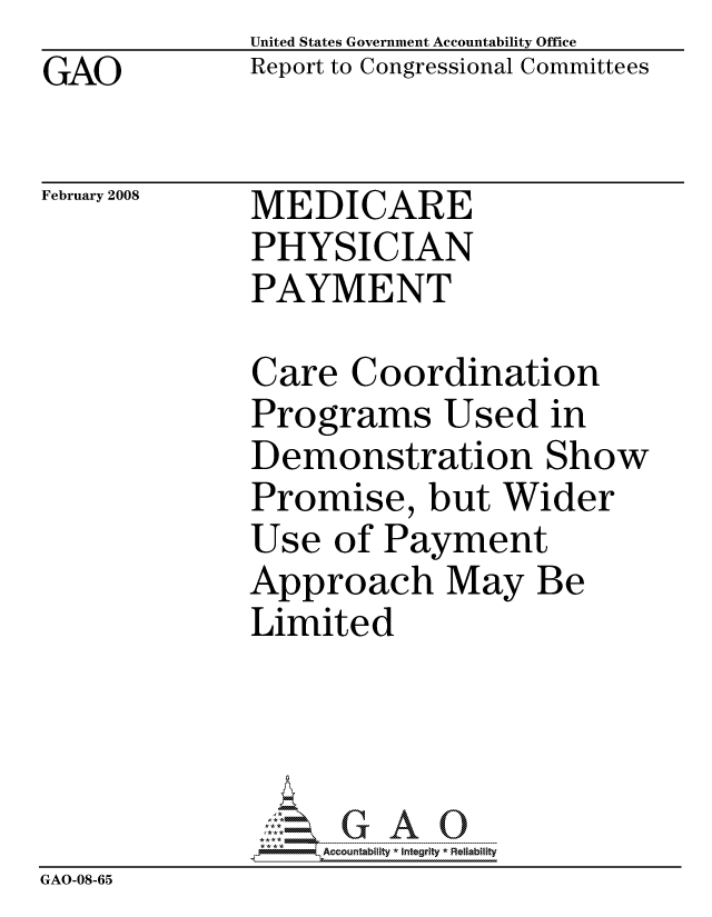 handle is hein.gao/gaocrptawqd0001 and id is 1 raw text is: GAO


United States Government Accountability Office
Report to Congressional Committees


February 2008


MEDICARE
PHYSICIAN
PAYMENT


Care Coordination
Programs Used in
Demonstration Show
Promise, but Wider
Use of Payment
Approach May Be
Limited


                  ccountability * Integrity * Reliability
GAO-08-65


