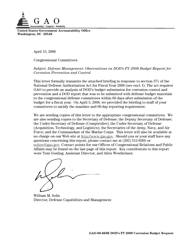handle is hein.gao/gaocrptawqm0001 and id is 1 raw text is: 


Sai

       Accountability * Integrity * Reliability
United States Government Accountability Office
Washington, DC 20548



         April 15, 2008

         Congressional Committees

         Subject: Defense Management: Observations on DOD's FY2009 Budget Request for
         Corrosion Prevention and Control

         This letter formally transmits the attached briefing in response to section 371 of the
         National Defense Authorization Act for Fiscal Year 2008 (see encl. I). The act requires
         GAO to provide an analysis of DOD's budget submission for corrosion control and
         prevention and a DOD report that was to be submitted with defense budget materials
         to the congressional defense committees within 60 days after submission of the
         budget for a fiscal year. On April 3, 2008, we provided the briefing to staff of your
         committees to satisfy the mandate and 60-day reporting requirement.

         We are sending copies of this letter to the appropriate congressional committees. We
         are also sending copies to the Secretary of Defense; the Deputy Secretary of Defense;
         the Under Secretary of Defense (Comptroller); the Under Secretary of Defense
         (Acquisition, Technology, and Logistics); the Secretaries of the Army, Navy, and Air
         Force; and the Commandant of the Marine Corps. This letter will also be available at
         no charge on our Web site at hiL)p:/iwww ga.ogov. Should you or your staff have any
         questions concerning this report, please contact me at (202) 512-8365 or
         so...g...g.. Contact points for our Offices of Congressional Relations and Public
         Affairs may be found on the last page of this report. Key contributors to this report
         were Tom Gosling, Assistant Director, and Allen Westheimer.










         William M. Solis
         Director, Defense Capabilities and Management


GAO-08-663R DOD's FY 2009 Corrosion Budget Request


