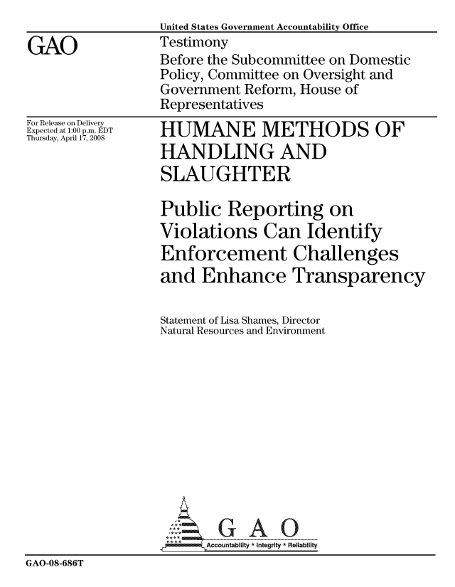 handle is hein.gao/gaocrptawra0001 and id is 1 raw text is:                   United States Government Accountability Office
GAO               Testimony
                  Before the Subcommittee on Domestic
                  Policy, Committee on Oversight and
                  Government Reform, House of
                  Representatives


For Release on Delivery
Expected at 1:00 p.m. EDT
Thursday, April 17, 2008


HUMANE METHODS OF
HANDLING AND
SLAUGHTER


                  Public Reporting on
                  Violations Can Identify
                  Enforcement Challenges
                  and Enhance Transparency

                  Statement of Lisa Shames, Director
                  Natural Resources and Environment













                        Accountability * Integrtv * Reliability
GAO-08-686T


