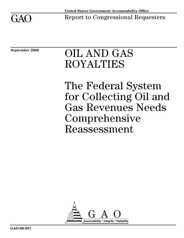 handle is hein.gao/gaocrptawrd0001 and id is 1 raw text is: GAO


United States Government Accountability Office
Report to Congressional Requesters


September 2008


OIL AND GAS
ROYALTIES


               The Federal System
               for Collecting Oil and
               Gas Revenues Needs
               Comprehensive
               Reassessment







                    ccountability * Integrity * Reliability
GAO-08-691


