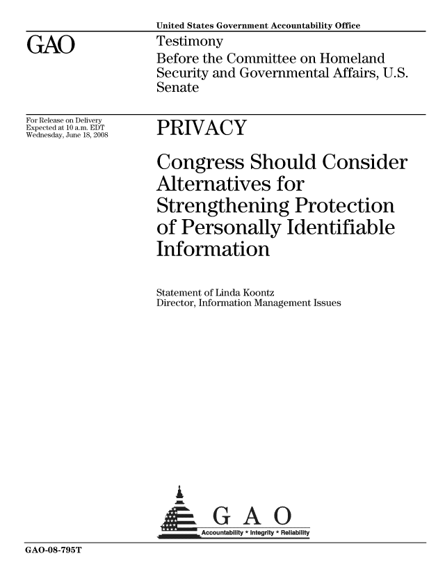 handle is hein.gao/gaocrptawtf0001 and id is 1 raw text is:                    United States Government Accountability Office
GAO                Testimony
                    Before the Committee on Homeland
                    Security and Governmental Affairs, U.S.
                    Senate


For Release on Delivery
Expected at 10 a.m. EDT
Wednesday, June 18, 2008


PRIVACY


Congress Should Consider
Alternatives for
Strengthening Protection
of Personally Identifiable
Information

Statement of Linda Koontz
Director, Information Management Issues











   I
 1=      GAO-----


SAccountability * Integrity * Reliability


GAO-08-795T


