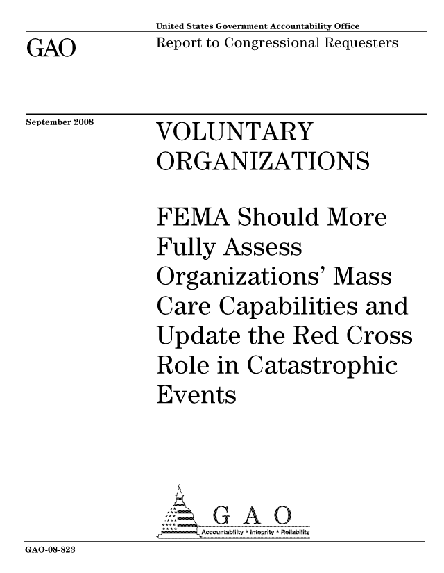 handle is hein.gao/gaocrptawts0001 and id is 1 raw text is:               United States Government Accountability Office
GAO           Report to Congressional Requesters


September 2008


VOLUNTARY
ORGANIZATIONS


              FEMA Should More
              Fully Assess
              Organizations' Mass
              Care Capabilities and
              Update the Red Cross
              Role in Catastrophic
              Events




                   ccountability * Integrity * Reliability
GAO-08-823


