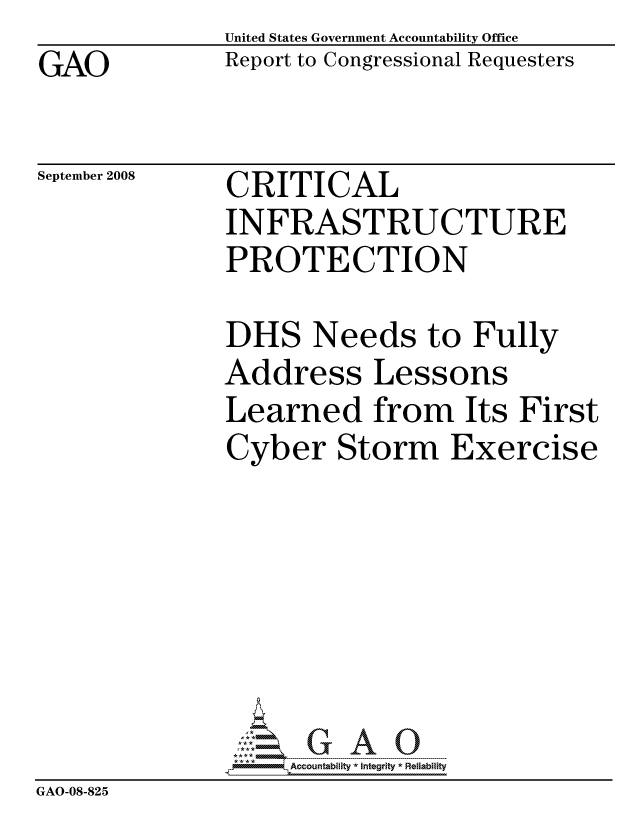 handle is hein.gao/gaocrptawtt0001 and id is 1 raw text is: GAO


United States Government Accountability Office
Report to Congressional Requesters


September 2008


CRITICAL
INFRASTRUCTURE
PROTECTION


               DHS Needs to Fully
               Address Lessons
               Learned from Its First
               Cyber Storm Exercise







                    ccountability * Integrity * Reliability
GAO-08-825


