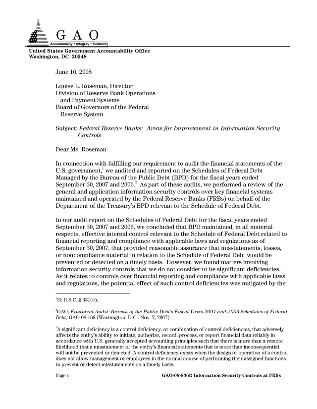 handle is hein.gao/gaocrptawtx0001 and id is 1 raw text is: 


Siai

       Accountability * Integrity * Reliability
United States Government Accountability Office
Washington, DC 20548

         June 16, 2008

         Louise L. Roseman, Director
         Division of Reserve Bank Operations
           and Payment Systems
           Board of Governors of the Federal
           Reserve System
           Subject: Federal Reserve Banks: Areas for Improvement in Information Security

                 Controls

          Dear Ms. Roseman:

          In connection with fulfilling our requirement to audit the financial statements of the
          U.S. government,' we audited and reported on the Schedules of Federal Debt
          Managed by the Bureau of the Public Debt (BPD) for the fiscal years ended
          September 30, 2007 and 2006.2 As part of these audits, we performed a review of the
          general and application information security controls over key financial systems
          maintained and operated by the Federal Reserve Banks (FRBs) on behalf of the
          Department of the Treasury's BPD relevant to the Schedule of Federal Debt.

          In our audit report on the Schedules of Federal Debt for the fiscal years ended
          September 30, 2007 and 2006, we concluded that BPD maintained, in all material
          respects, effective internal control relevant to the Schedule of Federal Debt related to
          financial reporting and compliance with applicable laws and regulations as of
          September 30, 2007, that provided reasonable assurance that misstatements, losses,
          or noncompliance material in relation to the Schedule of Federal Debt would be
          prevented or detected on a timely basis. However, we found matters involving
          information security controls that we do not consider to be significant deficiencies.
          As it relates to controls over financial reporting and compliance with applicable laws
          and regulations, the potential effect of such control deficiencies was mitigated by the

          '31 U.S.C. § 331(e).

          2GAO, Financial Audit: Bureau of the Public Debt's Fiscal Years 2007 and 2006 Schedules of Federal
          Debt, GAO-08-168 (Washington, D.C.: Nov. 7, 2007).
          3A significant deficiency is a control deficiency, or combination of control deficiencies, that adversely
          affects the entity's ability to initiate, authorize, record, process, or report financial data reliably in
          accordance with U.S. generally accepted accounting principles such that there is more than a remote
          likelihood that a misstatement of the entity's financial statements that is more than inconsequential
          will not be prevented or detected. A control deficiency exists when the design or operation of a control
          does not allow management or employees in the normal course of performing their assigned functions
          to prevent or detect misstatements on a timely basis.


GAO-08-836R Information Security Controls at FRBs


Page 1


