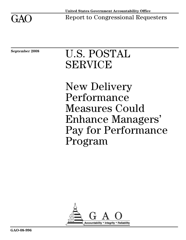 handle is hein.gao/gaocrptawxp0001 and id is 1 raw text is: GAO


United States Government Accountability Office
Report to Congressional Requesters


September 2008


U.S. POSTAL
SERVICE


               New Delivery
               Performance
               Measures Could
               Enhance Managers'
               Pay for Performance
               Program






                    ccountability * Integrity * Reliability
GAO-08-996


