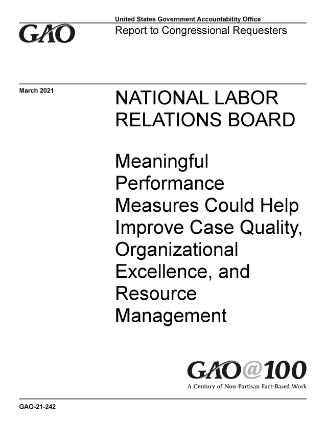 handle is hein.gao/gaolge0001 and id is 1 raw text is:              United States Government Accountability Office
GAO          Report to Congressional Requesters

March 2021   NATIONAL LABOR
             RELATIONS BOARD

             Meaningful
             Performance
             Measures Could Help
             Improve   Case   Quality,
             Organizational
             Excellence,   and
             Resource
             Management

                       GAO 100
                       A Century of Non-Partisan Fact-Based Work
GAO-21 -242


