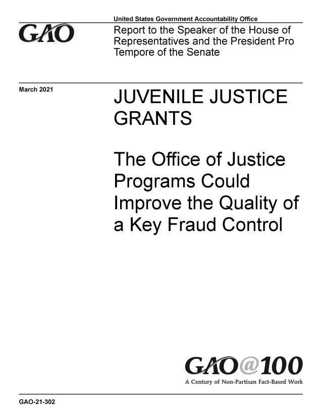 handle is hein.gao/gaolgw0001 and id is 1 raw text is: 
GA1O


March 2021


United States Government Accountability Office
Report to the Speaker of the House of
Representatives and the President Pro
Tempore of the Senate


JUVENILE JUSTICE
GRANTS

The   Office   of Justice
Programs Could


I


mprove the Quality of


a  Key   Fraud   Control


GAO
A Century of Non-Partisan


100
Fact-Based Work


GAO-21-302


