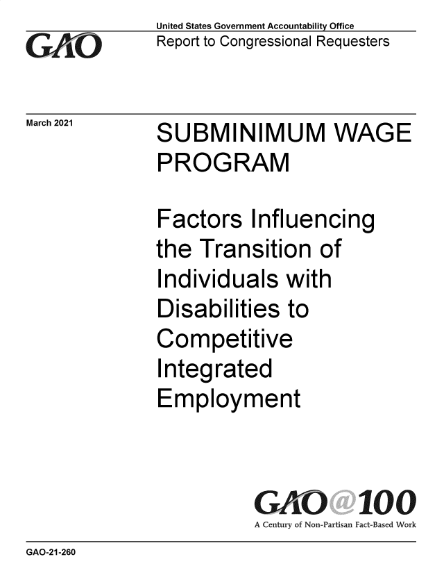 handle is hein.gao/gaolhd0001 and id is 1 raw text is: 
GAiO


March 2021


United States Government Accountability Office
Report to Congressional Requesters


SUBMINIMUM WAGE
PROGRAM


Factors   Influencing
the  Transition   of
Individuals   with
Disabilities  to
Competitive
Integrated
Employment


           GAO 100
           A Century of Non-Partisan Fact-Based Work


GAO-21-260


