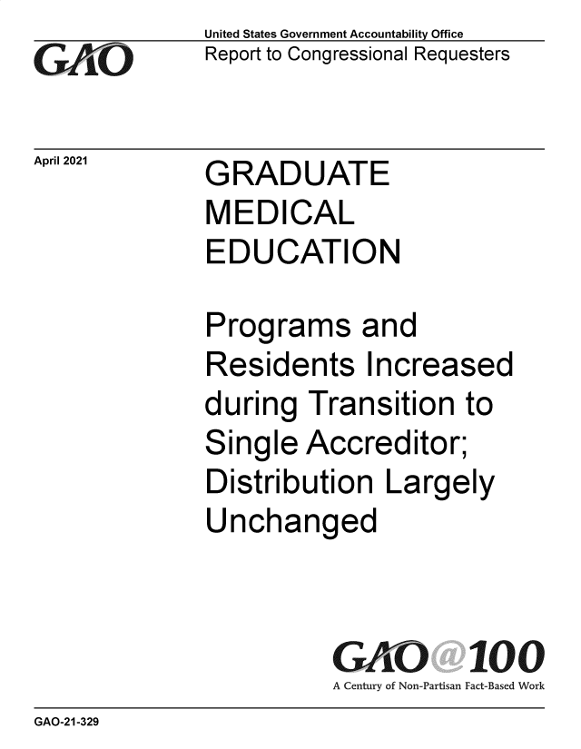 handle is hein.gao/gaolin0001 and id is 1 raw text is: 
GAiO


April 2021


United States Government Accountability Office
Report to Congressional Requesters


GRADUATE
MEDICAL
EDUCATION


Programs and
Residents Increased
during  Transition   to
Single  Accreditor;
Distribution   Largely
Unchanged



          GAO 100
          A Century of Non-Partisan Fact-Based Work


GAO-21-329


