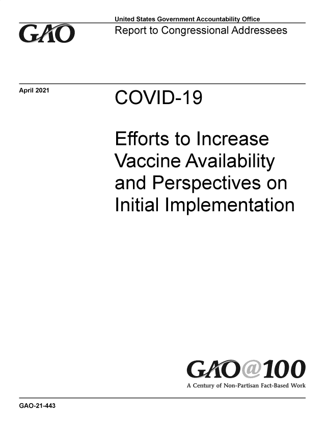 handle is hein.gao/gaolip0001 and id is 1 raw text is: 
GAiO


April 2021


United States Government Accountability Office
Report to Congressional Addressees


COVID- 19


Efforts   to  Increase
Vaccine Availability
and   Perspectives on
Initial Implementation







            GAO 100
            A Century of Non-Partisan Fact-Based Work


GAO-21-443


