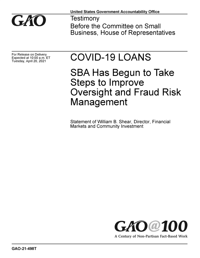 handle is hein.gao/gaoljx0001 and id is 1 raw text is: United States Government Accountability Office
Testimony
Before the Committee  on Small
Business, House  of Representatives


For Release on Delivery
Expected at 10:00 am. ET
Tuesday, April 20, 2021


COVID-19 LOANS


SBA Has Begun to Take
Steps to Improve
Oversight and Fraud Risk
Management

Statement of William B. Shear, Director, Financial
Markets and Community Investment


GAO
A Century of Non-Partisan


100
Fact-Based Work


GAO-21-498T


