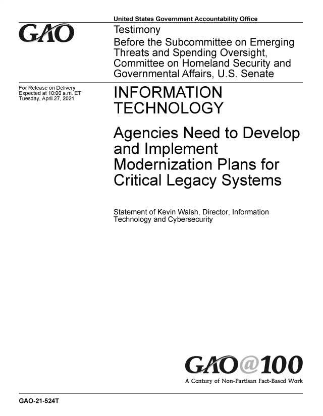 handle is hein.gao/gaolks0001 and id is 1 raw text is: 

GAOL


For Release on Delivery
Expected at 10:00 am. ET
Tuesday, April 27, 2021


United States Government Accountability Office
Testimony
Before the Subcommittee on Emerging
Threats and Spending Oversight,
Committee on Homeland  Security and
Governmental Affairs, U.S. Senate


INFORMATION
TECHNOLOGY


Agencies Need to Develop
and   Implement
Modernization Plans for
Critical  Legacy Systems

Statement of Kevin Walsh, Director, Information
Technology and Cybersecurity












              GAO 100
              A Century of Non-Partisan Fact-Based Work


GAO-21-524T



