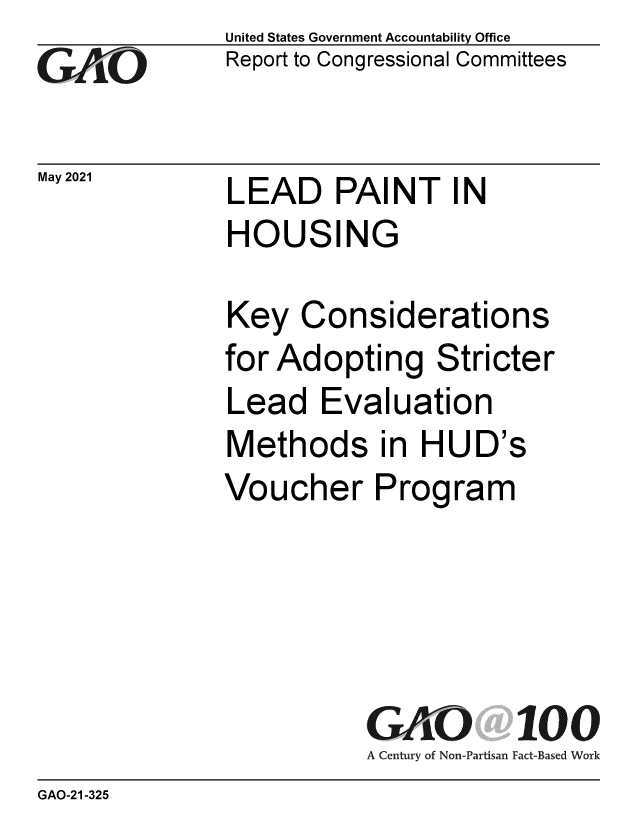 handle is hein.gao/gaolmw0001 and id is 1 raw text is: GAO

May 2021

United States Government Accountability Office
Report to Congressional Committees

LEAD PAINT IN

HOUSING
Key Considerations
for Adopting Stricter
Lead Evaluation
Methods in HUD's
Voucher Program
GAO 100
A Century of Non-Partisan Fact-Based Work

GAO-21-325


