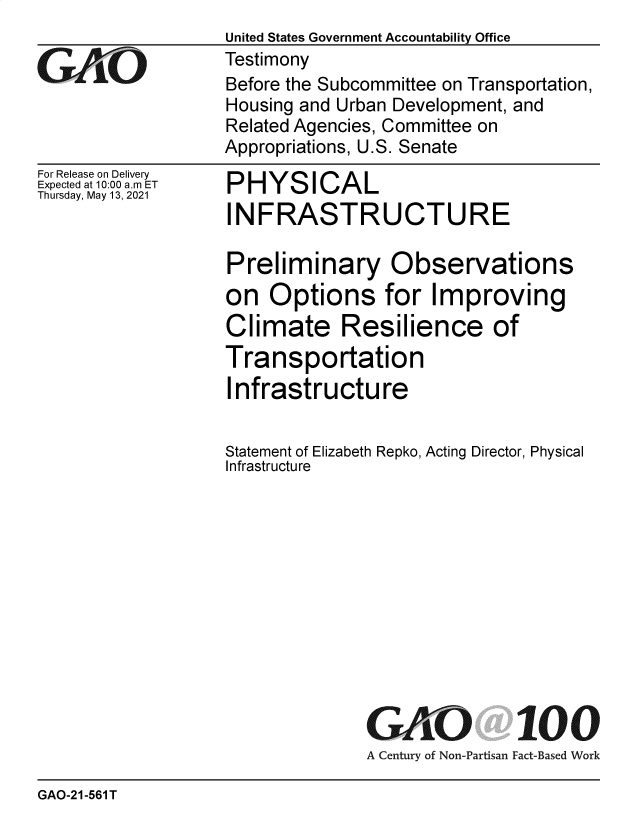 handle is hein.gao/gaolne0001 and id is 1 raw text is: GAOL

For Release on Delivery
Expected at 10:00 a.m ET
Thursday, May 13, 2021

United States Government Accountability Office
Testimony
Before the Subcommittee on Transportation,
Housing and Urban Development, and
Related Agencies, Committee on
Appropriations, U.S. Senate

PHYSICAL
INFRASTRUCTURE
Preliminary Observations
on Options for Improving
Climate Resilience of
Transportation
Infrastructure

Statement of Elizabeth
Infrastructure

Repko, Acting Director, Physical

GAO 100
A Century of Non-Partisan Fact-Based Work

GAO-21-561 T


