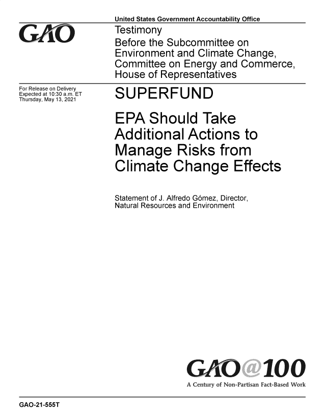 handle is hein.gao/gaolnf0001 and id is 1 raw text is: United States Government Accountability Office
Testimony
Before the Subcommittee on
Environment and Climate Change,
Committee on Energy and Commerce,
House of Representatives

For Release on Delivery
Expected at 10:30 am. ET
Thursday, May 13, 2021

SUPERFUND

EPA Should Take
Additional Actions to
Manage Risks from
Climate Change Effects
Statement of J. Alfredo Gomez, Director,
Natural Resources and Environment

GAO

100

A Century of Non-Partisan Fact-Based Work

GAO-21-555T


