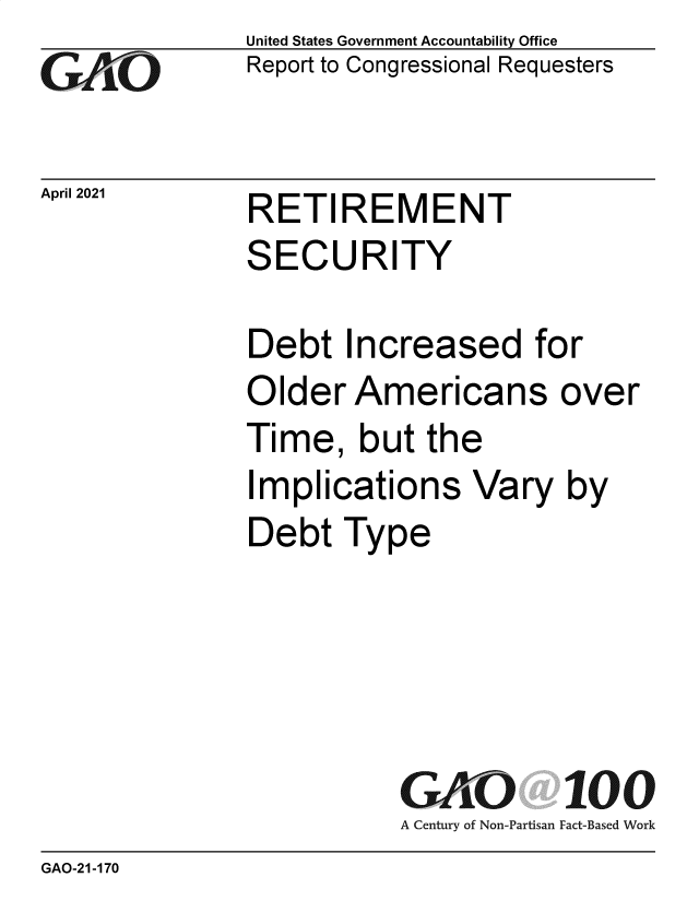 handle is hein.gao/gaolra0001 and id is 1 raw text is: cGO

April 2021

United States Government Accountability Office
Report to Congressional Requesters

RETIREMENT
SECURITY

Debt Increased for
Older Americans over
Time, but the
Implications Vary by
Debt Type

GK 2              100
A Century of Non-Partisan Fact-Based Work

GAO-21-170


