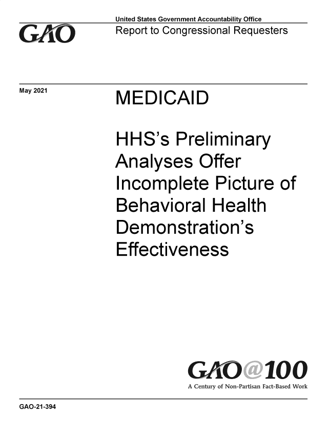 handle is hein.gao/gaolrc0001 and id is 1 raw text is: GAOjL

May 2021

United States Government Accountability Office
Report to Congressional Requesters

MEDICAID

HHS's Preliminary
Analyses Offer
Incomplete Picture of
Behavioral Health
Demonstration's
Effectiveness
GAO 100
A Century of Non-Partisan Fact-Based Work

GAO-21-394


