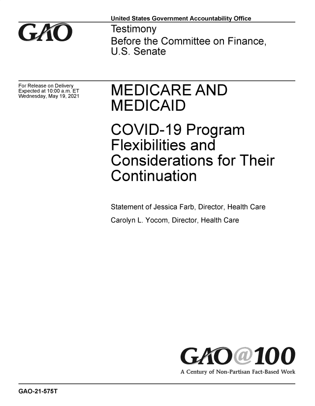 handle is hein.gao/gaolrn0001 and id is 1 raw text is: United States Government Accountability Office
Testimony
Before the Committee on Finance,
U.S. Senate

For Release on Delivery
Expected at 10:00 am. ET
Wednesday, May 19, 2021

MEDICARE AND
MEDICAID

COVID-19 Program
Flexibilities and
Considerations for Their
Continuation
Statement of Jessica Farb, Director, Health Care
Carolyn L. Yocom, Director, Health Care

GAO
A Century of Non-Partisan

100
Fact-Based Work

GAO-21-575T


