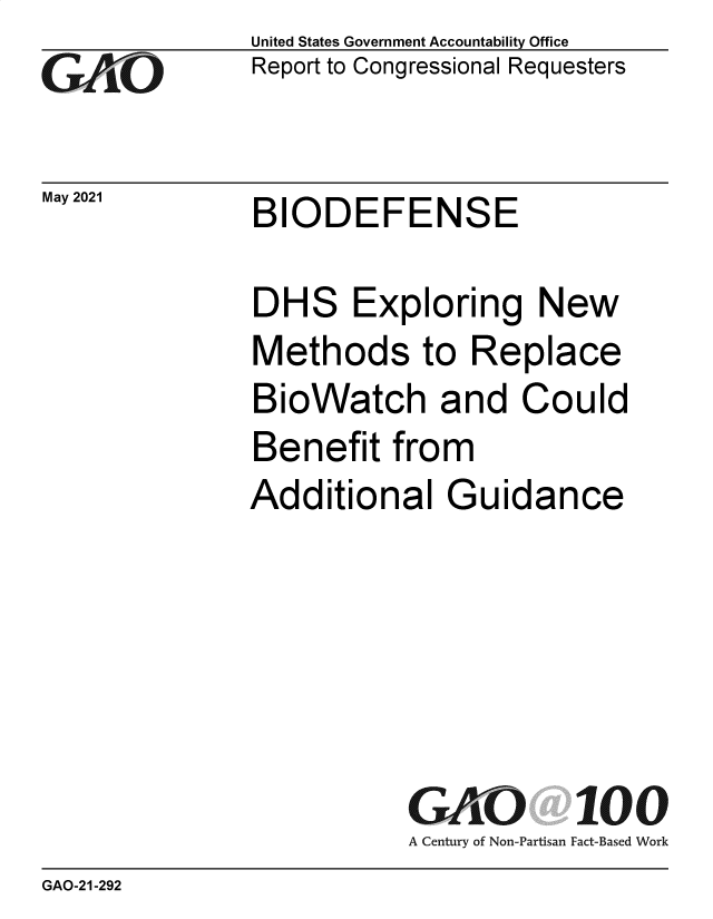 handle is hein.gao/gaolrq0001 and id is 1 raw text is: GAO

May 2021

United States Government Accountability Office
Report to Congressional Requesters

BIODEFENSE

DHS Exploring New
Methods to Replace
BioWatch and Could
Benefit from
Additional Guidance
GAO 100
A Century of Non-Partisan Fact-Based Work

GAO-21-292


