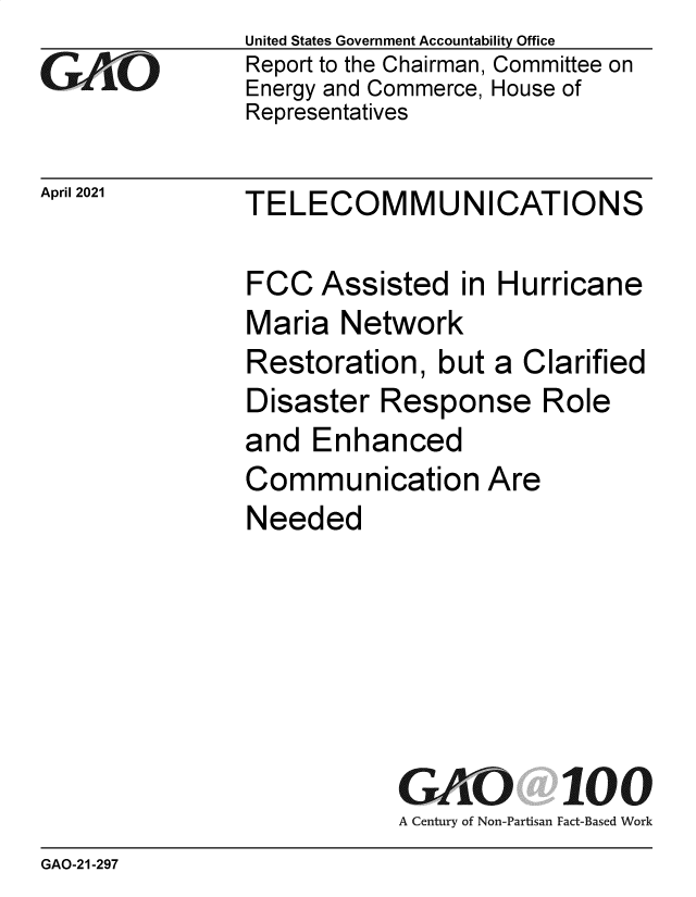 handle is hein.gao/gaolsw0001 and id is 1 raw text is: GAOi

United States Government Accountability Office
Report to the Chairman, Committee on
Energy and Commerce, House of
Representatives

April 2021  TELECOMMUNICATIONS

FCC Assisted in Hurricane
Maria Network
Restoration, but a Clarified
Disaster Response Role
and Enhanced
Communication Are
Needed

GAO 100
A Century of Non-Partisan Fact-Based Work

GAO-21-297


