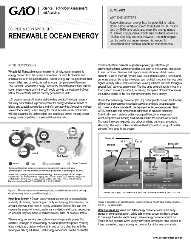 handle is hein.gao/gaolug0001 and id is 1 raw text is: Science, Technology Assessment,
and Analytics
SCIENCE & TECH SPOTLIGHT:
RENEWABLE OCEAN ENERGY

What is it? Renewable ocean energy (or, simply, ocean energy), is
energy derived from the ocean's movement, or from its physical and
chemical state. In the United States, ocean energy can be generated from
waves, tides, and currents, as well as ocean temperature differences.
The National Renewable Energy Laboratory estimates that if fully utilized,
ocean energy resources in the U.S. could provide the equivalent of over
half of the electricity that the country generated in 2019.
U.S. government and industry stakeholders predict that ocean energy
will likely be first used to provide power for energy and water needs of
island and coastal communities and offshore activities. According to these
stakeholders, using ocean energy for these activities and communities
will help advance the technologies and contribute toward making ocean
energy cost-competitive in some additional markets.

movement of tidal currents to generate power, typically through
submerged turbines whose propellers are spun by the current, analogous
to wind turbines. Devices that capture energy from non-tidal ocean
currents, such as the Gulf Stream, also use currents to spin a turbine and
generate energy. Some technologies, such as tidal kites, can harness both
higher velocity tidal currents and lower velocity offshore currents through a
special kite tethered underwater. The kite uses control flaps to move in a
fixed pattern across the current, increasing the speed of water flow across
the turbine blades in the kite, thereby extracting more energy.
Ocean thermal energy converter (OTEC) power plants convert the thermal
differences between warm surface seawater and cold deep seawater
into power and are intended to be deployed as large-scale power plants.
OTEC plants use this temperature difference to produce electricity.
Specifically, warm surface water is pumped through an evaporator
which evaporates a working fluid (which can be the surface water itself).
The resulting vapor expands and drives a turbine generator, producing
electricity. The vapor is then condensed back into a fluid using cold water
pumped from deep in the ocean.

Generator     -
Air in
Turbine

Wave           Tidal         Ocean Current    9    Ocean Thermal
Estimated regional ocean energy resource potential, expressed as a
percentage of the total amount of electricity generated in each region in 2019.
Source: GAO (analysis); National Renewable Energy Laboratory (image). NOTE: Image
adapted from Levi Kilcher, Michelle Fogarty, and Michael Lawson. 2021. Marine Energy in the
United States: An Overview of Opportunities. Golden, CO: NREL. NREL/TP-5700-78773.
https://www.nrel.gov/docs/fy21osti/78773.pdf I GAO-21-533SP
S1. The extent to which ocean energy could potentially supplement the existing
electricity supply varies across different regions.
How does it work? Ocean energy resources can be harnessed using
a variety of devices, depending on the type of energy they harness, the
amount of power they need to supply, and other factors. Devices that
capture the energy of moving water vary in design and scale, depending
on whether they are made to harness waves, tides, or ocean currents.
Wave energy converters use surface waves to generate power. For
example, one type of wave energy converter generates power by using
wave motion as a piston to drive air in and out of a chamber, with the
moving air driving a turbine. Tidal energy converters use the horizontal

Sources (left to right): GAO adaptation of NREL and DOE documentation. I GAO-21-533SP
Example of an oscillating water column, which is a type of wave energy converter,
and an OTEC power plant.
How mature is it? Wave and tidal energy converters are in the early
stages of commercialization. While tidal energy converters have begun
to converge toward a single design, wave energy converters have not.
This is in part because wave energy converter developers have started to
focus on smaller, purpose-designed devices for niche energy markets.

GAO-21-533SP Ocean Energy


