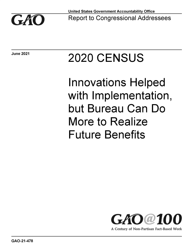 handle is hein.gao/gaoluo0001 and id is 1 raw text is: GAiO

June 2021

United States Government Accountability Office
Report to Congressional Addressees

2020 CENSUS

Innovations Helped
with Implementation,
but Bureau Can Do
More to Realize
Future Benefits
GAO 100
A Century of Non-Partisan Fact-Based Work

GAO-21-478


